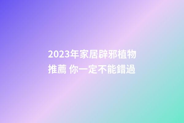 2023年家居辟邪植物推薦 你一定不能錯過